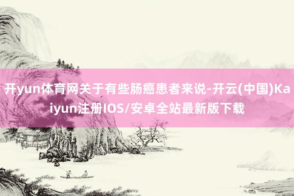 开yun体育网关于有些肠癌患者来说-开云(中国)Kaiyun注册IOS/安卓全站最新版下载