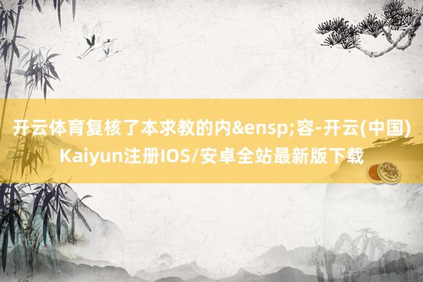 开云体育复核了本求教的内 容-开云(中国)Kaiyun注册IOS/安卓全站最新版下载