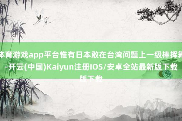 体育游戏app平台惟有日本敢在台湾问题上一级棒挥舞-开云(中国)Kaiyun注册IOS/安卓全站最新版下载